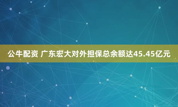 公牛配资 广东宏大对外担保总余额达45.45亿元
