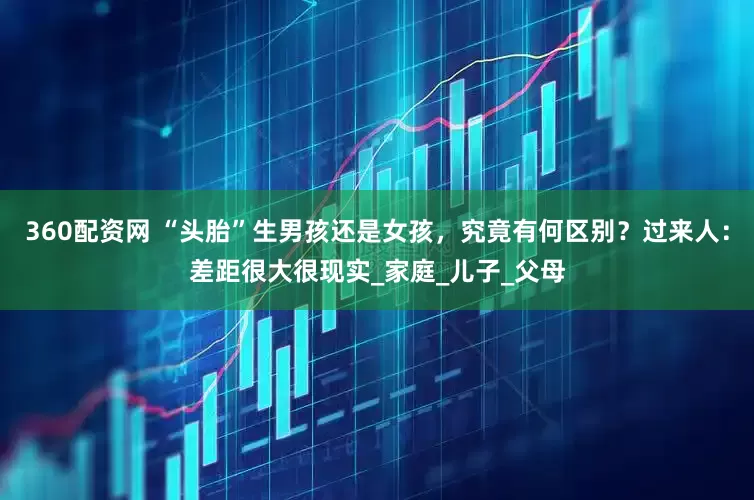 360配资网 “头胎”生男孩还是女孩，究竟有何区别？过来人：差距很大很现实_家庭_儿子_父母