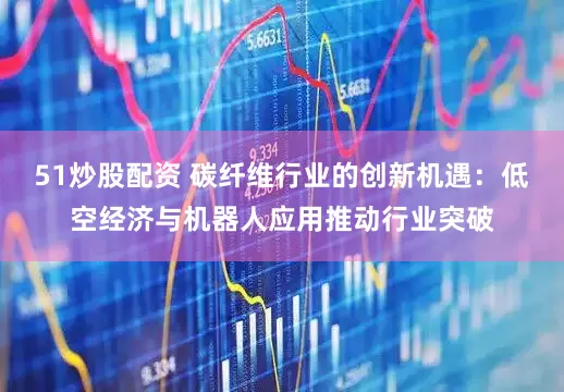 51炒股配资 碳纤维行业的创新机遇：低空经济与机器人应用推动行业突破