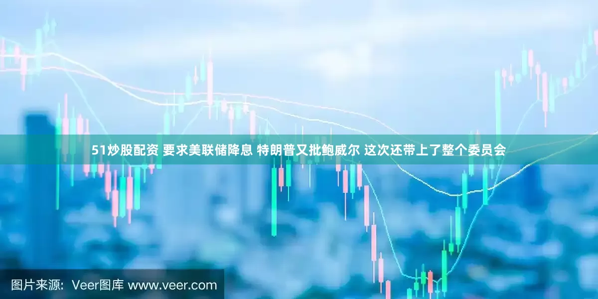 51炒股配资 要求美联储降息 特朗普又批鲍威尔 这次还带上了整个委员会