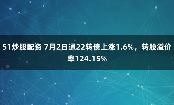 51炒股配资 7月2日通22转债上涨1.6%，转股溢价率124.15%