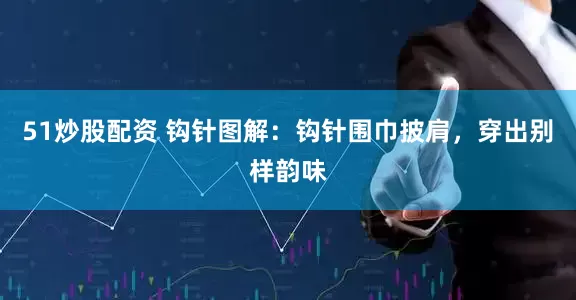 51炒股配资 钩针图解：钩针围巾披肩，穿出别样韵味