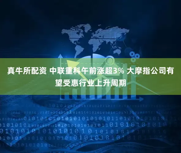 真牛所配资 中联重科午前涨超3% 大摩指公司有望受惠行业上升周期