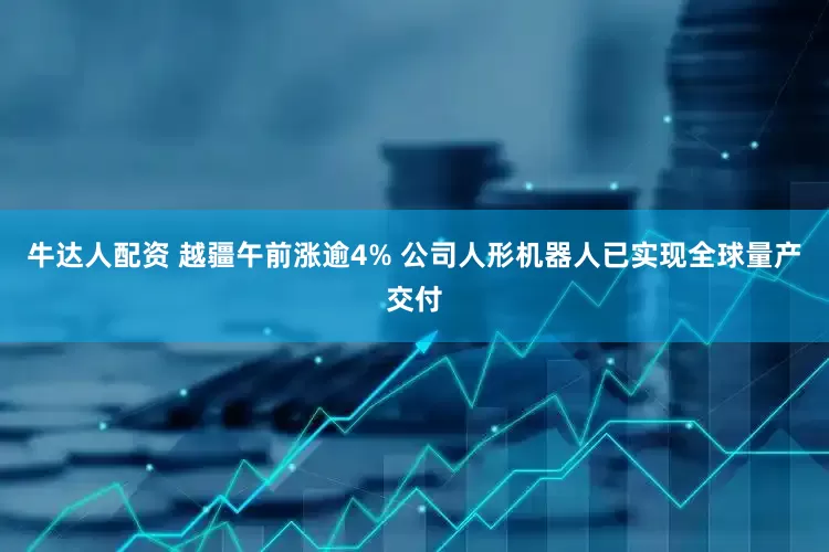 牛达人配资 越疆午前涨逾4% 公司人形机器人已实现全球量产交付
