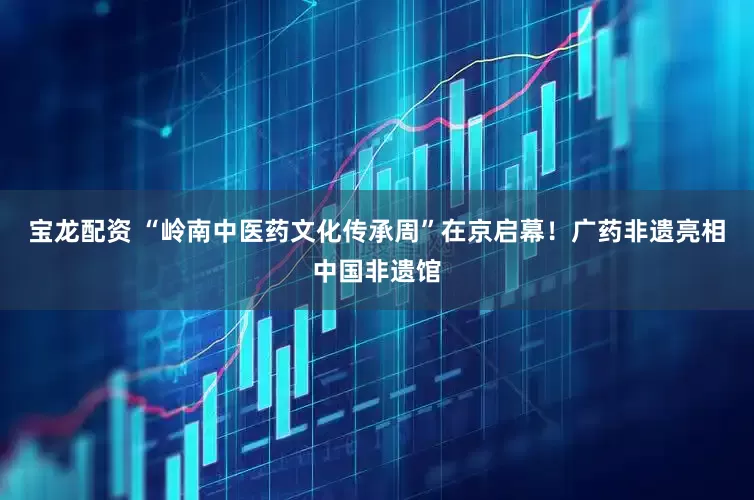 宝龙配资 “岭南中医药文化传承周”在京启幕！广药非遗亮相中国非遗馆