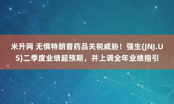 米升网 无惧特朗普药品关税威胁！强生(JNJ.US)二季度业绩超预期，并上调全年业绩指引