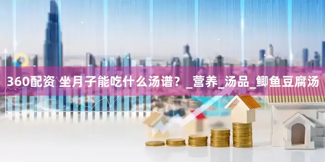 360配资 坐月子能吃什么汤谱？_营养_汤品_鲫鱼豆腐汤