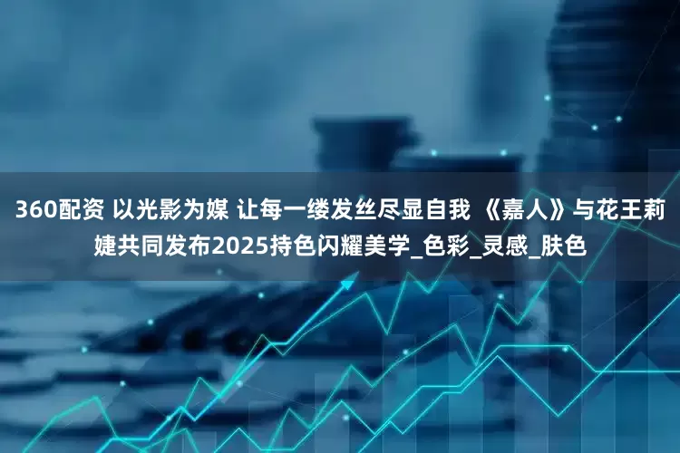 360配资 以光影为媒 让每一缕发丝尽显自我 《嘉人》与花王莉婕共同发布2025持色闪耀美学_色彩_灵感_肤色