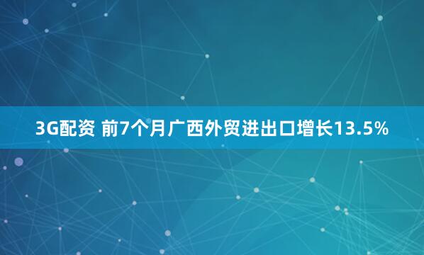 3G配资 前7个月广西外贸进出口增长13.5%