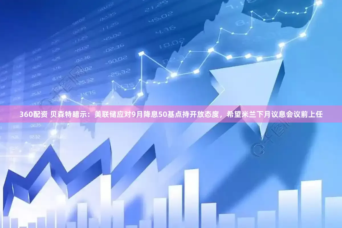 360配资 贝森特暗示：美联储应对9月降息50基点持开放态度，希望米兰下月议息会议前上任