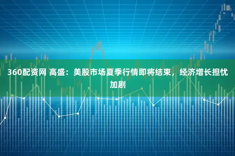 360配资网 高盛：美股市场夏季行情即将结束，经济增长担忧加剧