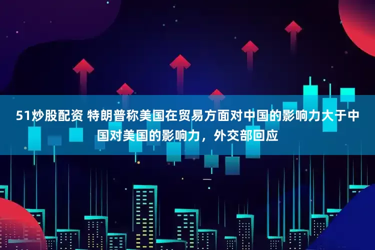 51炒股配资 特朗普称美国在贸易方面对中国的影响力大于中国对美国的影响力，外交部回应
