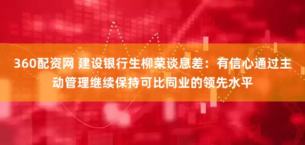 360配资网 建设银行生柳荣谈息差：有信心通过主动管理继续保持可比同业的领先水平