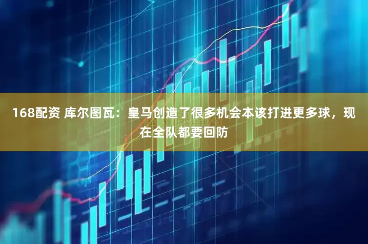 168配资 库尔图瓦：皇马创造了很多机会本该打进更多球，现在全队都要回防