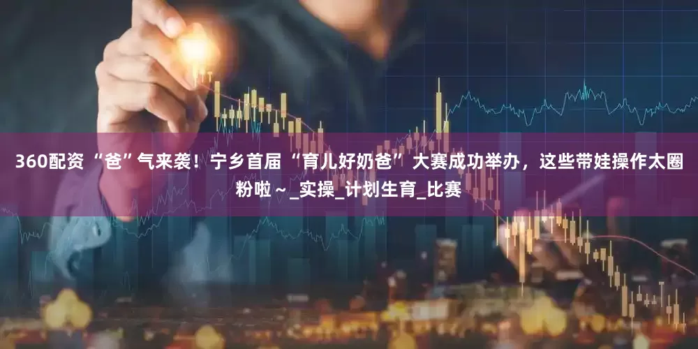 360配资 “爸”气来袭！宁乡首届 “育儿好奶爸” 大赛成功举办，这些带娃操作太圈粉啦～_实操_计划生育_比赛