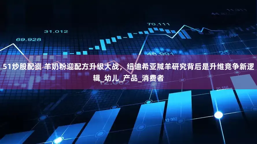 51炒股配资 羊奶粉迎配方升级大战，纽迪希亚羬羊研究背后是升维竞争新逻辑_幼儿_产品_消费者