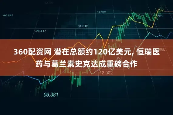 360配资网 潜在总额约120亿美元, 恒瑞医药与葛兰素史克达成重磅合作