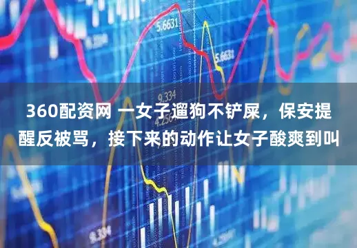 360配资网 一女子遛狗不铲屎，保安提醒反被骂，接下来的动作让女子酸爽到叫