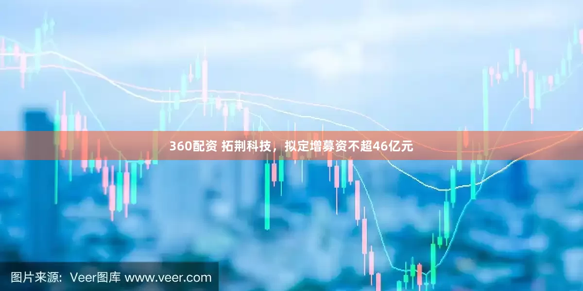 360配资 拓荆科技，拟定增募资不超46亿元