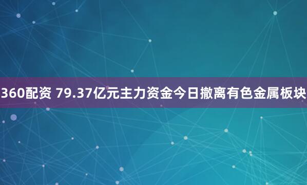 360配资 79.37亿元主力资金今日撤离有色金属板块