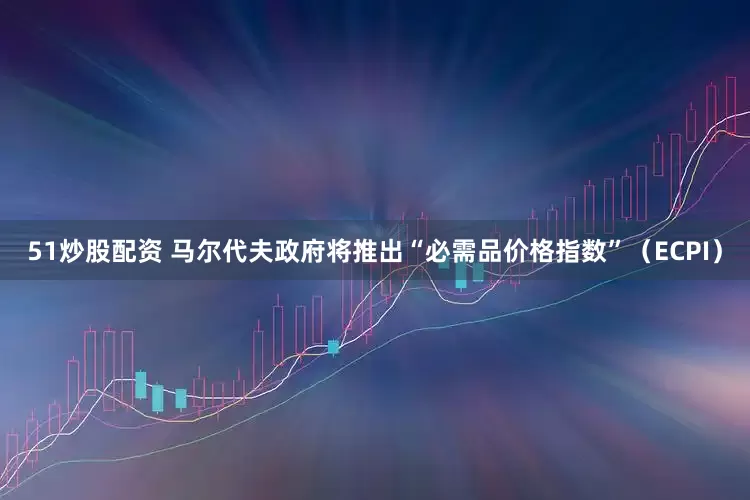 51炒股配资 马尔代夫政府将推出“必需品价格指数”（ECPI）
