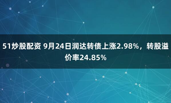 51炒股配资 9月24日润达转债上涨2.98%，转股溢价率24.85%