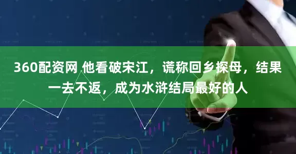 360配资网 他看破宋江，谎称回乡探母，结果一去不返，成为水浒结局最好的人