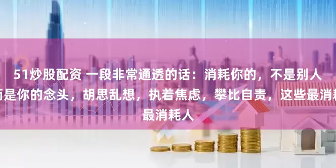 51炒股配资 一段非常通透的话：消耗你的，不是别人，而是你的念头，胡思乱想，执着焦虑，攀比自责，这些最消耗人