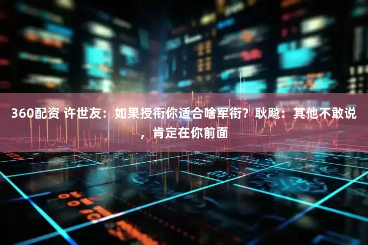 360配资 许世友：如果授衔你适合啥军衔？耿飚：其他不敢说，肯定在你前面