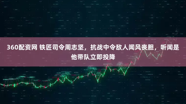 360配资网 铁匠司令周志坚，抗战中令敌人闻风丧胆，听闻是他带队立即投降